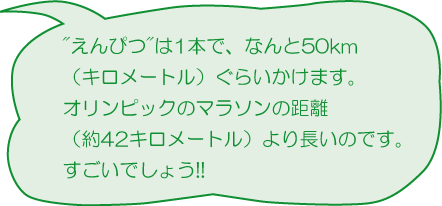 えんぴつは1本で、なんと50ｋｍ（キロメートル）ぐらいかけます。オリンピックのマラソンの距離（約42キロメートル）より長いのです。すごいでしょう！！